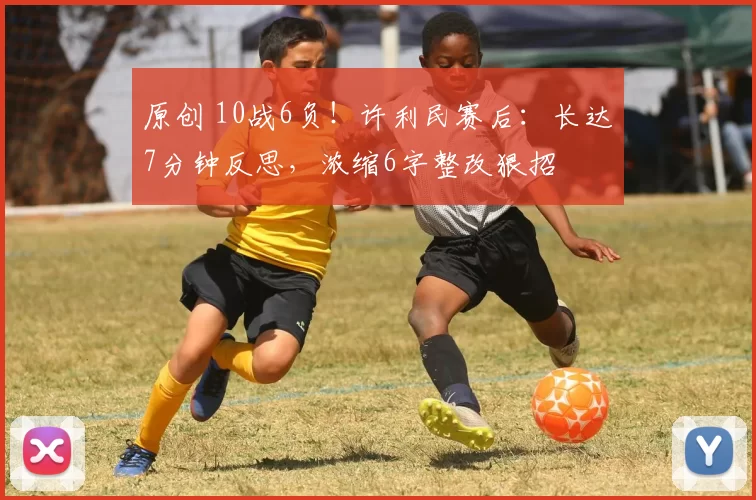 原创 10战6负!许利民赛后:长达7分钟反思,浓缩6字整改狠招