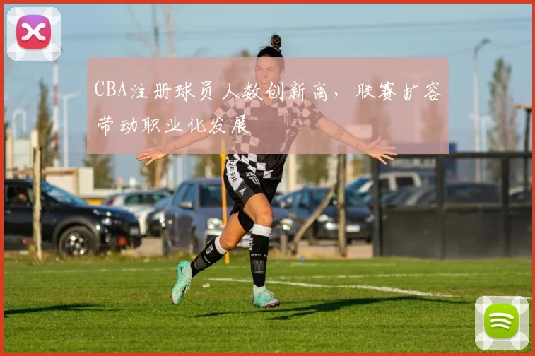 CBA注册球员人数创新高，联赛扩容带动职业化发展