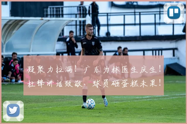 凝聚力拉满！广东为林医生庆生！杜锋讲话致敬，球员砸蛋糕未果！_生日_全队_治疗