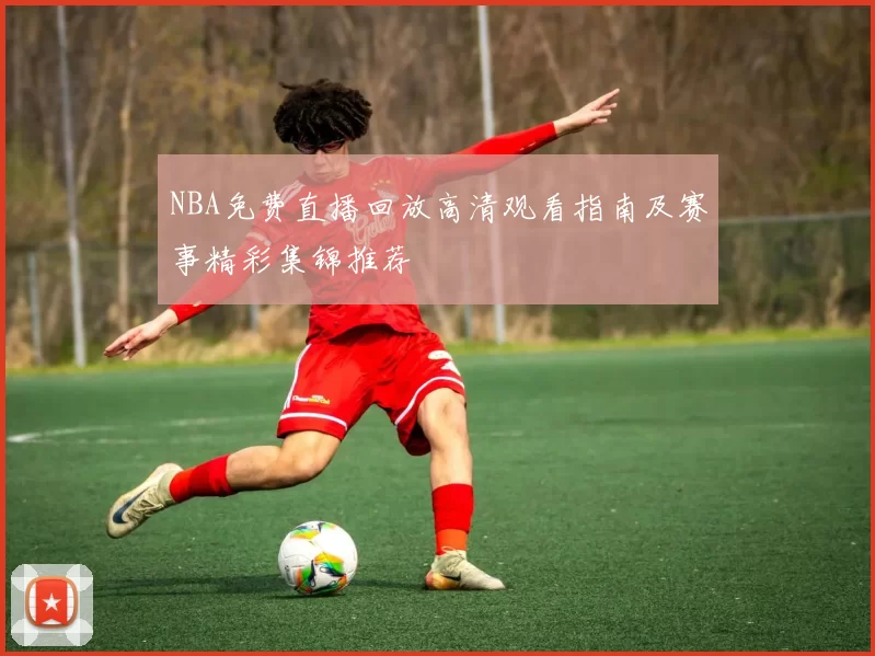 NBA免费直播回放高清观看指南及赛事精彩集锦推荐