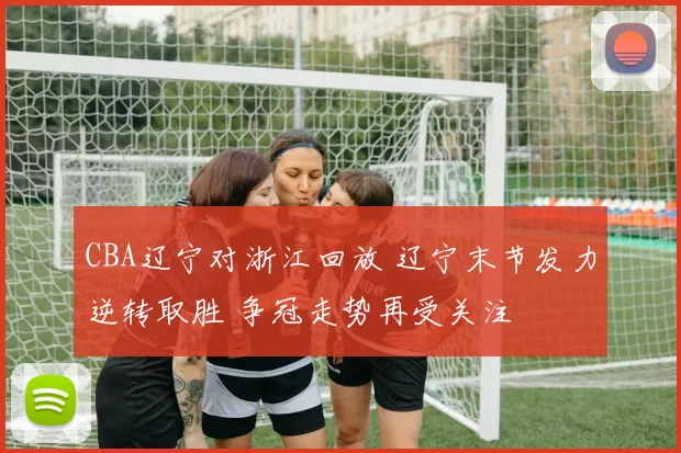 CBA辽宁对浙江回放 辽宁末节发力逆转取胜 争冠走势再受关注