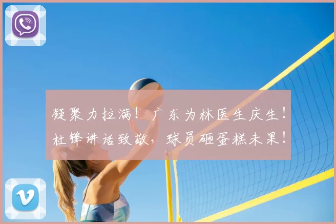 凝聚力拉满！广东为林医生庆生！杜锋讲话致敬，球员砸蛋糕未果！_生日_全队_治疗