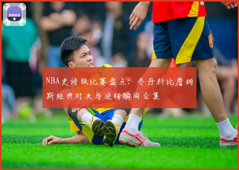NBA史诗级比赛盘点：乔丹科比詹姆斯经典对决与逆转瞬间合集