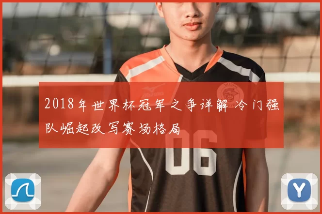 2018年世界杯冠军之争详解 冷门强队崛起改写赛场格局