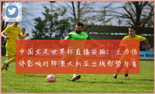 中国女足世界杯直播安排：主力伤停影响对阵澳大利亚出线形势与看点