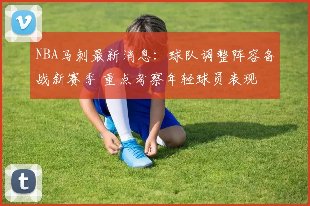 NBA马刺最新消息：球队调整阵容备战新赛季 重点考察年轻球员表现