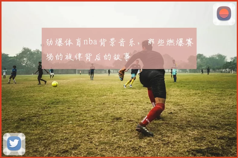 劲爆体育nba背景音乐，那些燃爆赛场的旋律背后的故事