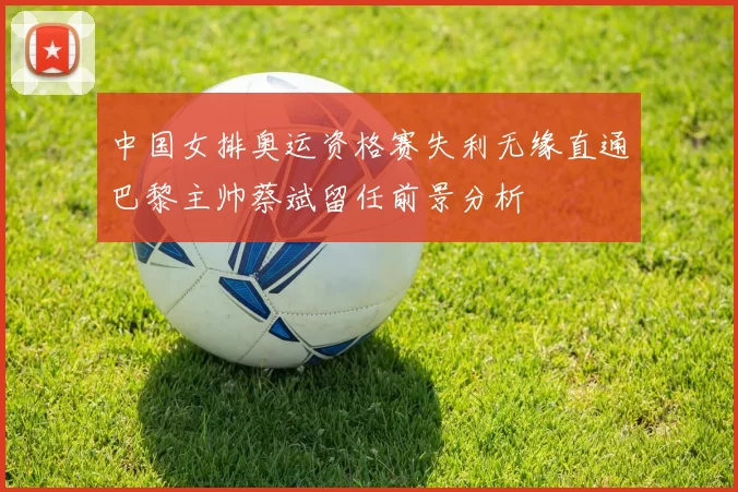 中国女排奥运资格赛失利无缘直通巴黎主帅蔡斌留任前景分析