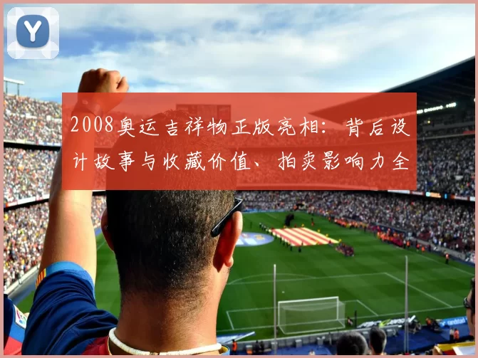 2008奥运吉祥物正版亮相:背后设计故事与收藏价值、拍卖影响力全解