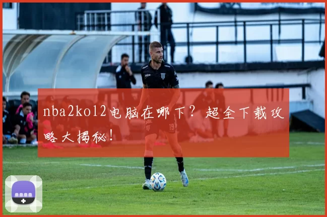 nba2kol2电脑在哪下？超全下载攻略大揭秘！