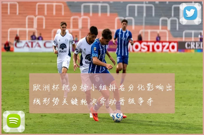 欧洲杯积分榜小组排名分化影响出线形势关键轮次牵动晋级争夺