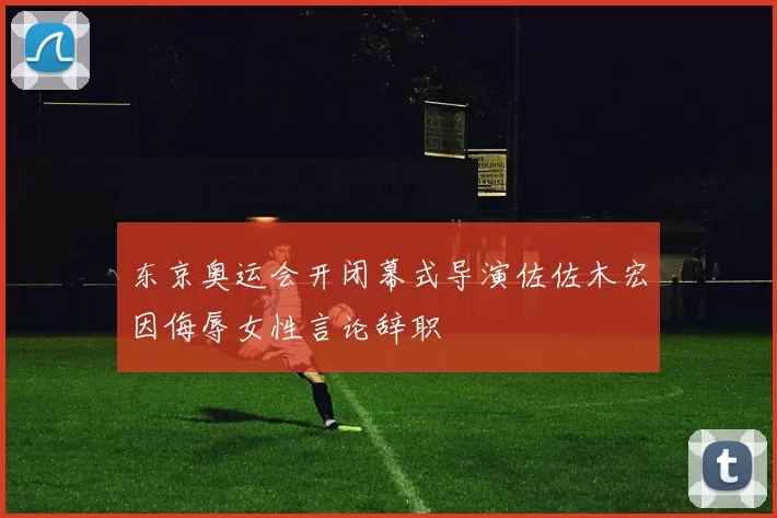 东京奥运会开闭幕式导演佐佐木宏因侮辱女性言论辞职
