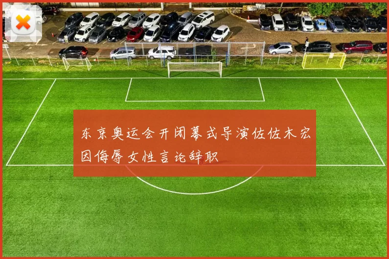 东京奥运会开闭幕式导演佐佐木宏因侮辱女性言论辞职