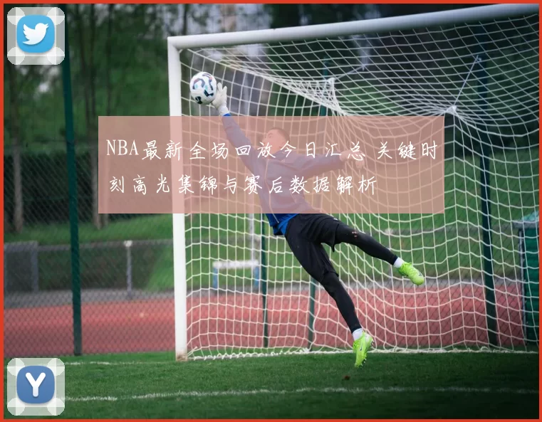 NBA最新全场回放今日汇总 关键时刻高光集锦与赛后数据解析