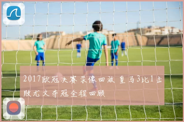 2017欧冠决赛录像回放 皇马3比1击败尤文夺冠全程回顾