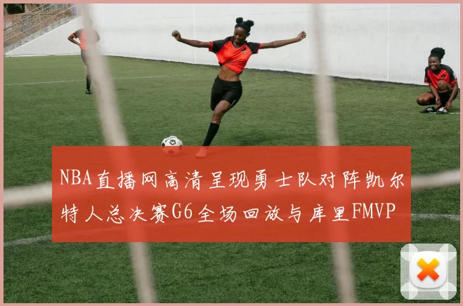 NBA直播网高清呈现勇士队对阵凯尔特人总决赛G6全场回放与库里FMVP夺冠时刻