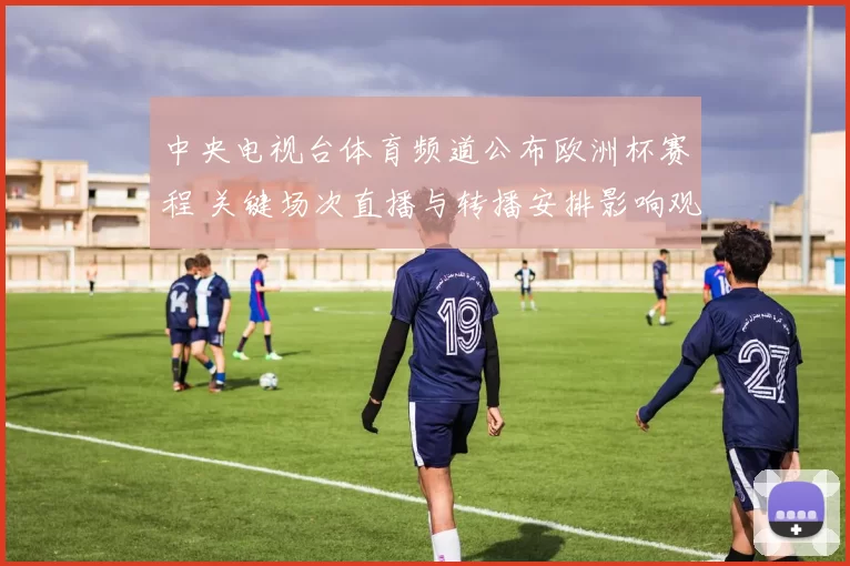 中央电视台体育频道公布欧洲杯赛程 关键场次直播与转播安排影响观赛