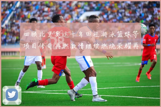 回顾北京奥运十年田径游泳篮球等项目传奇再燃激情继续燃烧荣耀再续