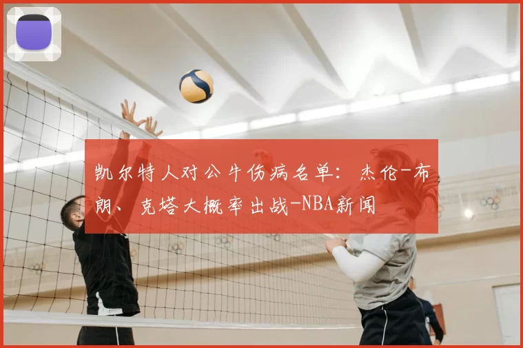 凯尔特人对公牛伤病名单:杰伦-布朗、克塔大概率出战-NBA新闻