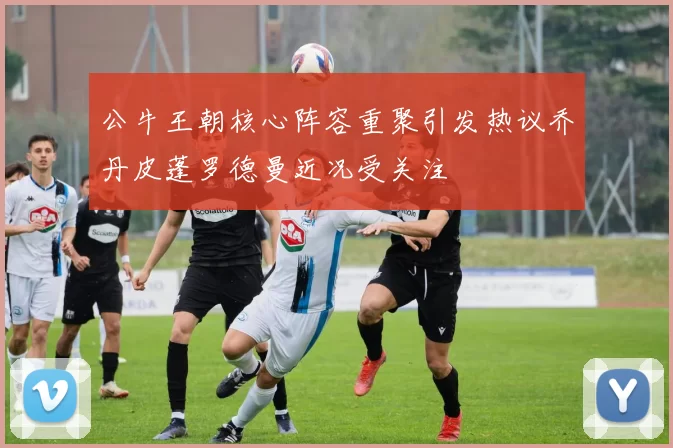 公牛王朝核心阵容重聚引发热议乔丹皮蓬罗德曼近况受关注