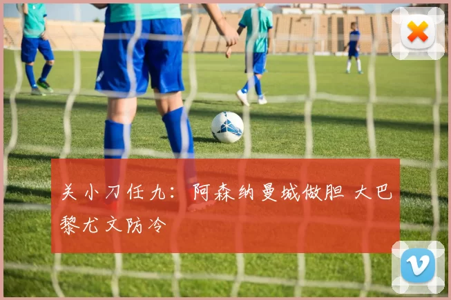 关小刀任九：阿森纳曼城做胆 大巴黎尤文防冷
