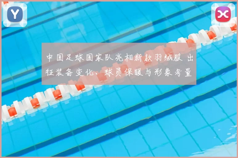 中国足球国家队亮相新款羽绒服 出征装备变化、球员保暖与形象考量