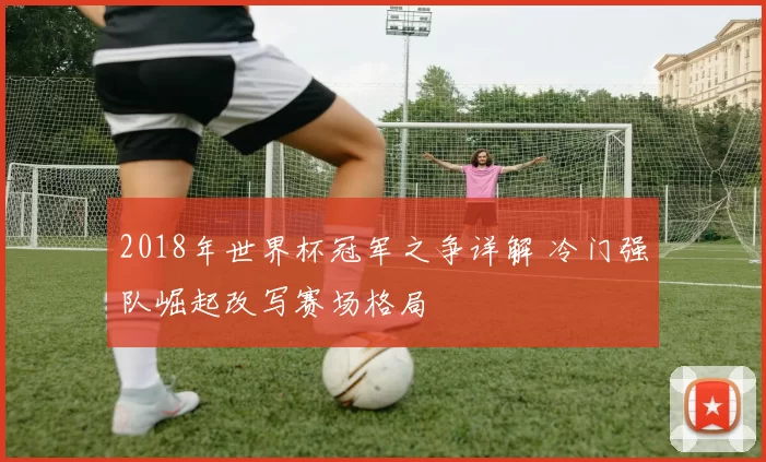 2018年世界杯冠军之争详解 冷门强队崛起改写赛场格局