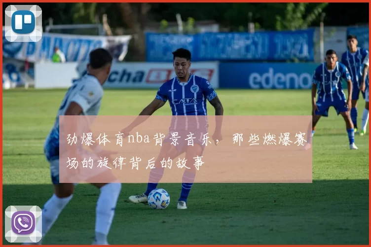 劲爆体育nba背景音乐，那些燃爆赛场的旋律背后的故事