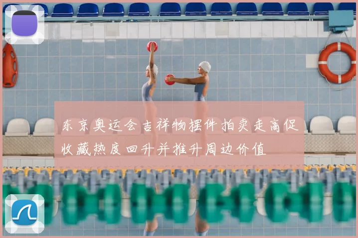 东京奥运会吉祥物摆件拍卖走高促收藏热度回升并推升周边价值