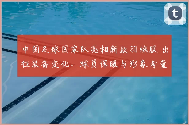 中国足球国家队亮相新款羽绒服 出征装备变化、球员保暖与形象考量