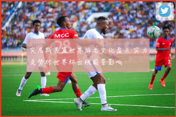 突尼斯男篮世界排名变化盘点 实力走势对世界杯出线前景影响