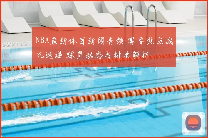 NBA最新体育新闻音频 赛季焦点战况速递 球星动态与排名解析