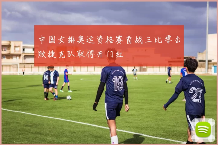 中国女排奥运资格赛首战三比零击败捷克队取得开门红