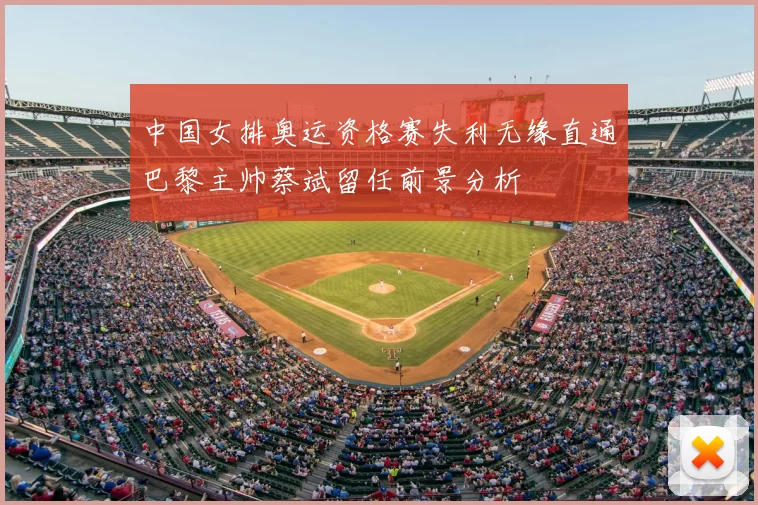 中国女排奥运资格赛失利无缘直通巴黎主帅蔡斌留任前景分析