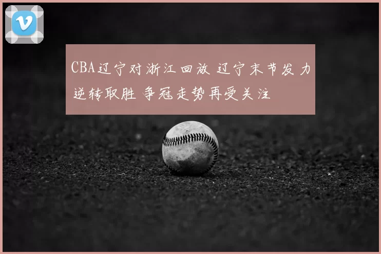 CBA辽宁对浙江回放 辽宁末节发力逆转取胜 争冠走势再受关注