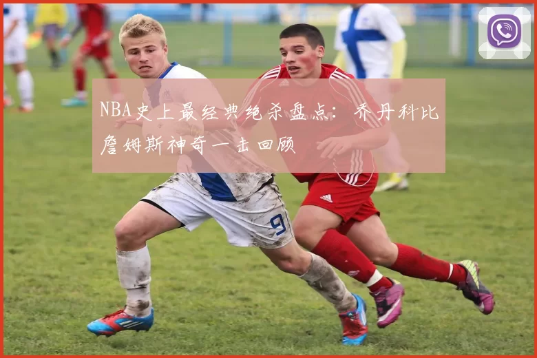 NBA史上最经典绝杀盘点：乔丹科比詹姆斯神奇一击回顾