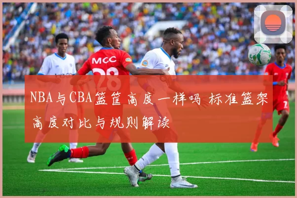 NBA与CBA篮筐高度一样吗 标准篮架高度对比与规则解读