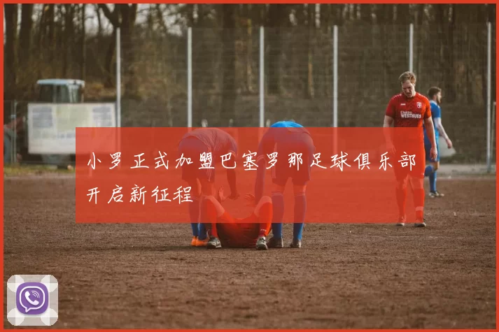 小罗正式加盟巴塞罗那足球俱乐部开启新征程