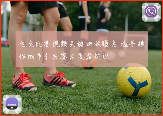 电竞比赛视频关键回放曝光 选手操作细节引发赛后复盘热议