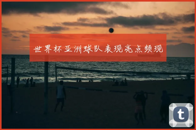 世界杯亚洲球队表现亮点频现