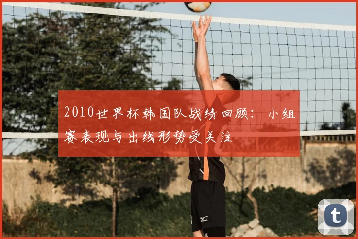 2010世界杯韩国队战绩回顾：小组赛表现与出线形势受关注