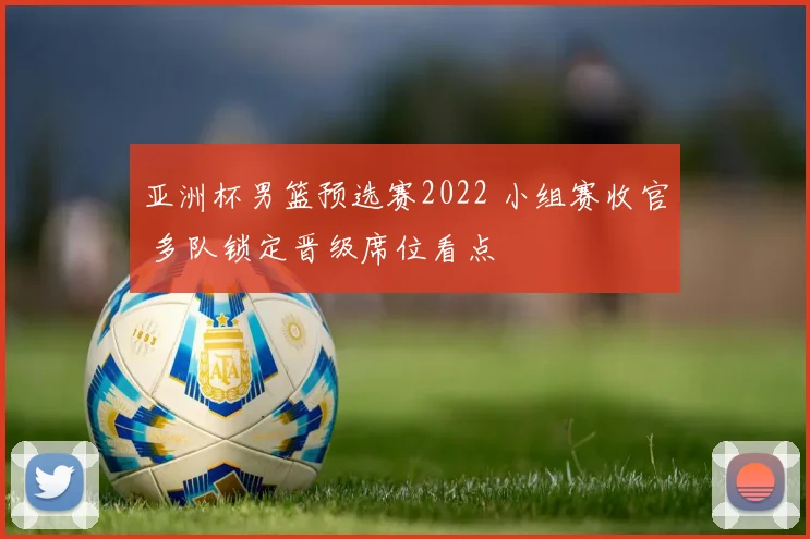 亚洲杯男篮预选赛2022 小组赛收官 多队锁定晋级席位看点