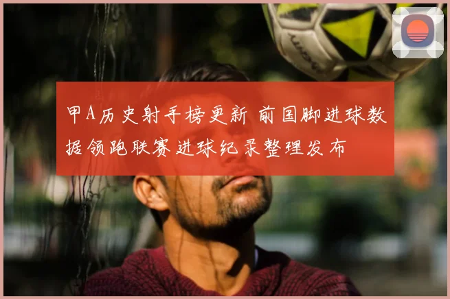 甲A历史射手榜更新 前国脚进球数据领跑联赛进球纪录整理发布