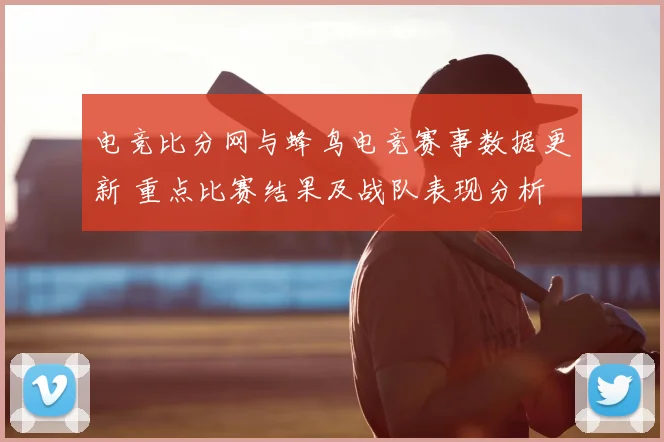 电竞比分网与蜂鸟电竞赛事数据更新 重点比赛结果及战队表现分析