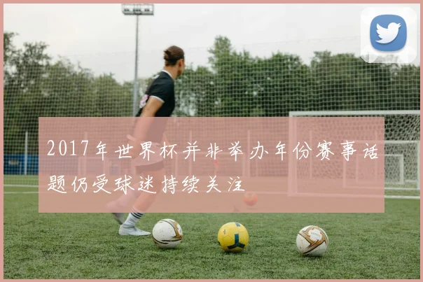 2017年世界杯并非举办年份赛事话题仍受球迷持续关注