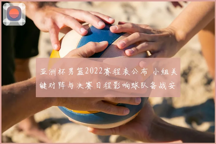 亚洲杯男篮2022赛程表公布 小组关键对阵与决赛日程影响球队备战安排