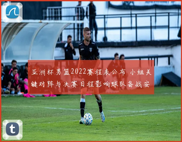 亚洲杯男篮2022赛程表公布 小组关键对阵与决赛日程影响球队备战安排