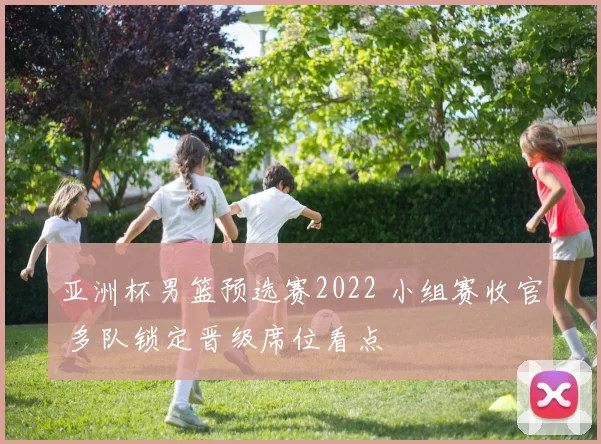 亚洲杯男篮预选赛2022 小组赛收官 多队锁定晋级席位看点