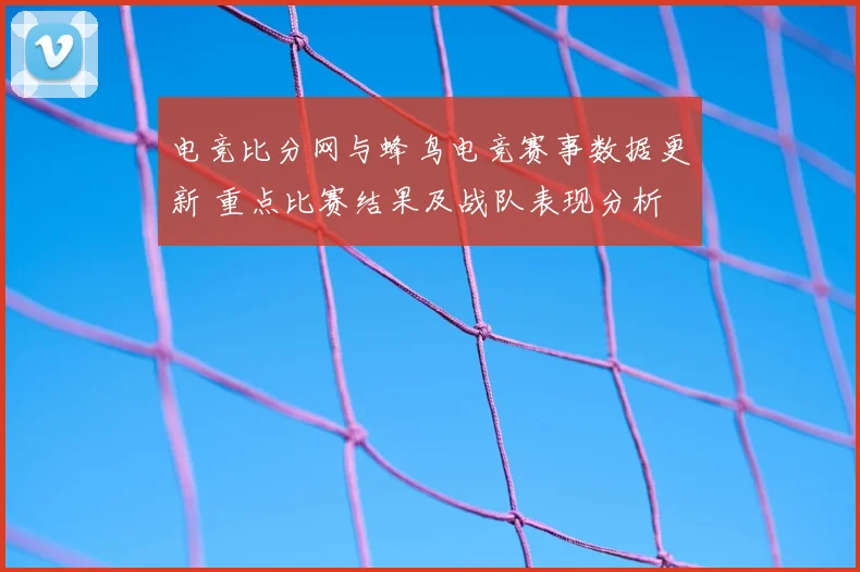 电竞比分网与蜂鸟电竞赛事数据更新 重点比赛结果及战队表现分析